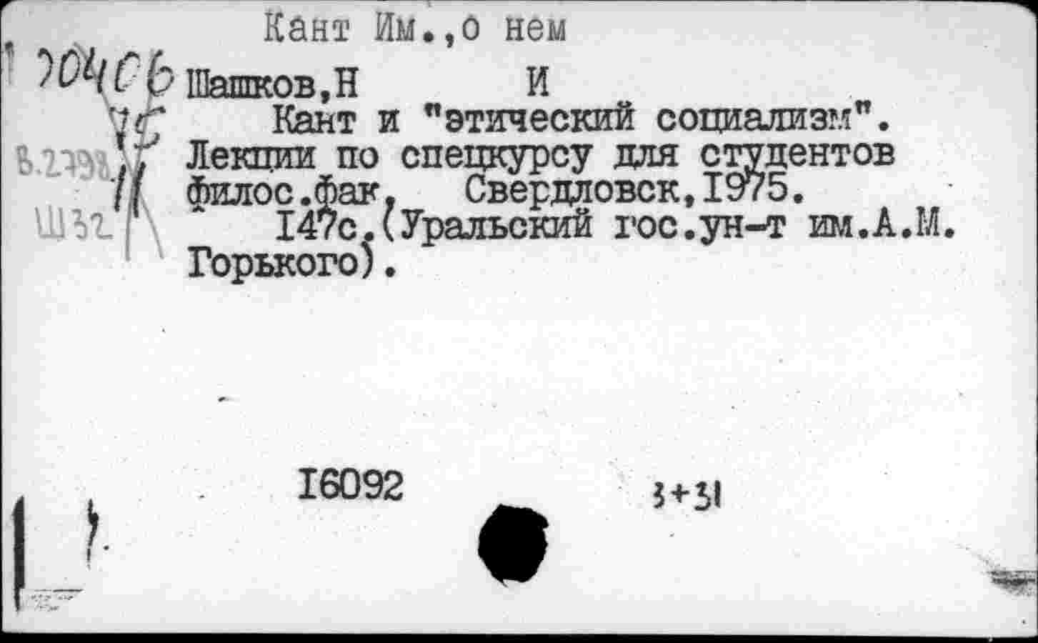 ﻿’ ь
'{С ъгъул
Кант Им.,о нем
Шашков,Н И
Кант и "этический социализм". Лекции по спецкурсу для студентов Филос.фак, Свердловск, 1975.
147с.(Уральский гос.ун-т им.А.М. Горького).
16092
5 <-51
